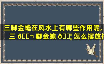 三脚金蟾在风水上有哪些作用呢,三 🐬 脚金蟾 🐦 怎么摆放招财